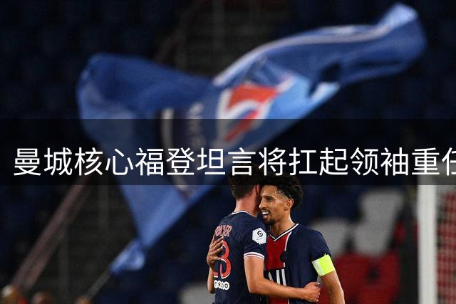 曼城核心福登坦言将扛起领袖重任 盛赞安德森传球精准如量身定制