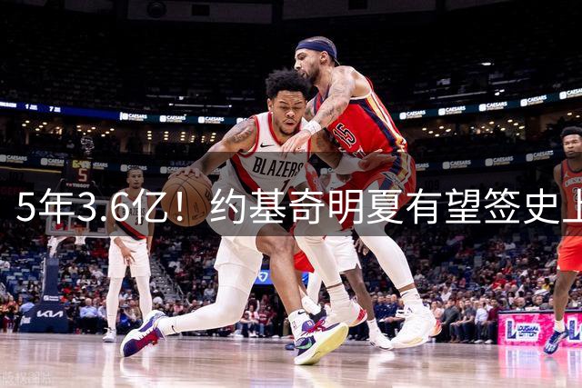 5年3.6亿！约基奇明夏有望签史上最大合同 生涯总薪金将达7.24亿